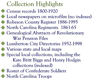 Collection Highlights: Census records 1800-1920; Local newspapers on microfilm (no indexes); Robeson County Register 1886-1995; North Carolina Regiments 1861-65; Genealogical Abstracts of Revolutionary War Pension Files; Lumberton City Directories 1952-1998; Various state and local maps; Special local collections, including the Kate Britt Biggs and Henry Hodgin collections (indexed); Roster of Confederate Soldiers; North Carolina Troops